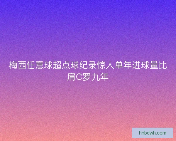 梅西任意球超点球纪录惊人单年进球量比肩C罗九年