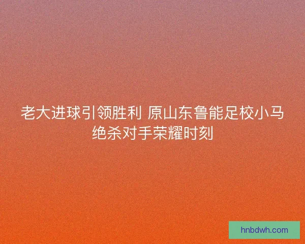 老大进球引领胜利 原山东鲁能足校小马绝杀对手荣耀时刻