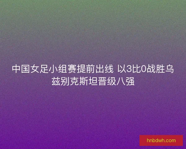中国女足小组赛提前出线 以3比0战胜乌兹别克斯坦晋级八强