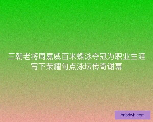三朝老将周嘉威百米蝶泳夺冠为职业生涯写下荣耀句点泳坛传奇谢幕
