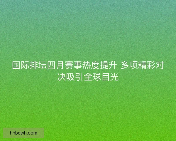 国际排坛四月赛事热度提升 多项精彩对决吸引全球目光