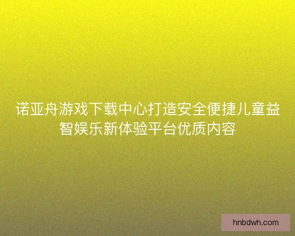 诺亚舟游戏下载中心打造安全便捷儿童益智娱乐新体验平台优质内容