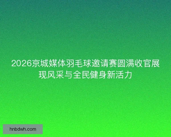 2026京城媒体羽毛球邀请赛圆满收官展现风采与全民健身新活力