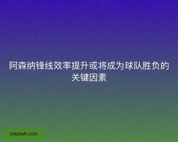 阿森纳锋线效率提升或将成为球队胜负的关键因素