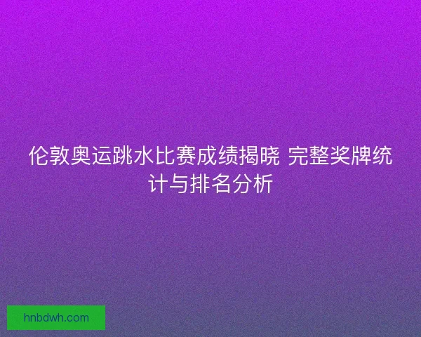 伦敦奥运跳水比赛成绩揭晓 完整奖牌统计与排名分析