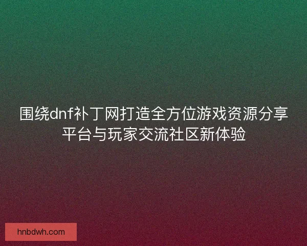 围绕dnf补丁网打造全方位游戏资源分享平台与玩家交流社区新体验